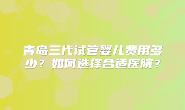 青岛三代试管婴儿费用多少？如何选择合适医院？