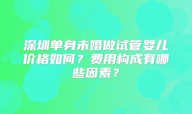 深圳单身未婚做试管婴儿价格如何？费用构成有哪些因素？