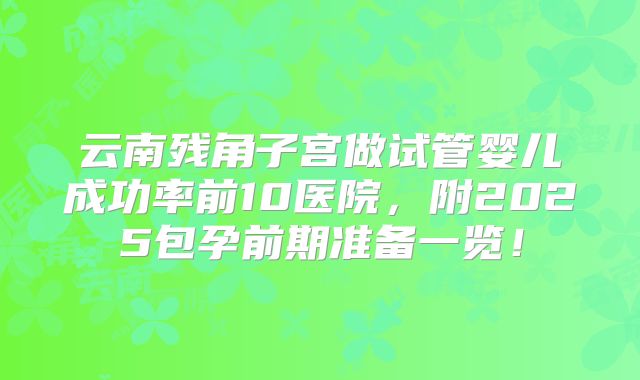 云南残角子宫做试管婴儿成功率前10医院，附2025包孕前期准备一览！