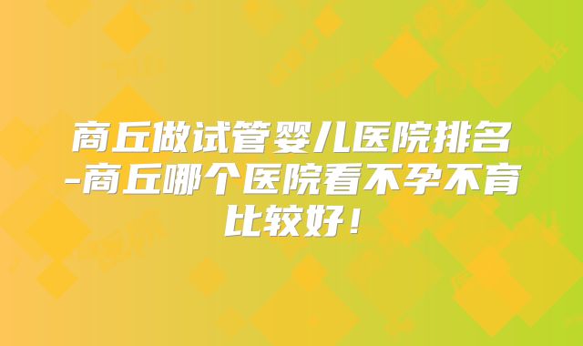 商丘做试管婴儿医院排名-商丘哪个医院看不孕不育比较好！