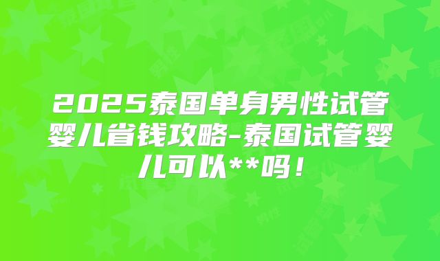 2025泰国单身男性试管婴儿省钱攻略-泰国试管婴儿可以**吗!