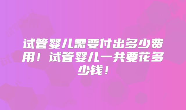 试管婴儿需要付出多少费用！试管婴儿一共要花多少钱！