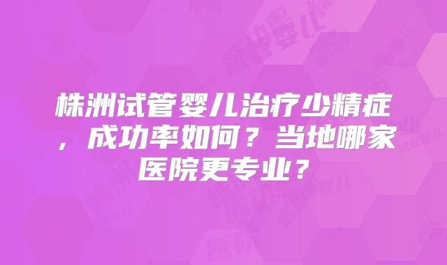 株洲试管婴儿治疗少精症，成功率如何？当地哪家医院更专业？