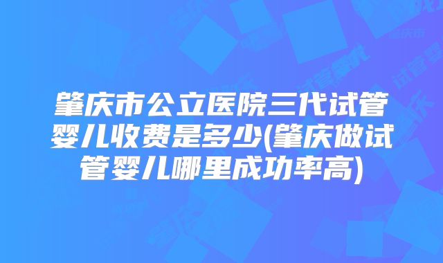 肇庆市公立医院三代试管婴儿收费是多少(肇庆做试管婴儿哪里成功率高)