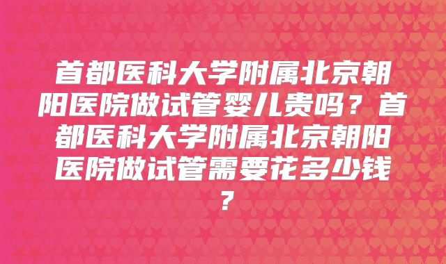 首都医科大学附属北京朝阳医院做试管婴儿贵吗？首都医科大学附属北京朝阳医院做试管需要花多少钱？