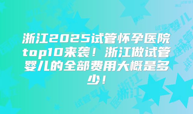 浙江2025试管怀孕医院top10来袭！浙江做试管婴儿的全部费用大概是多少！