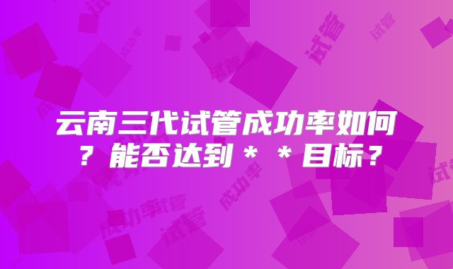 云南三代试管成功率如何？能否达到＊＊目标？