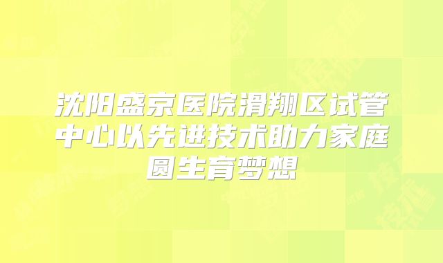 沈阳盛京医院滑翔区试管中心以先进技术助力家庭圆生育梦想