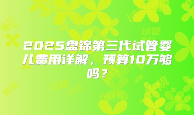 2025盘锦第三代试管婴儿费用详解,预算10万够吗?