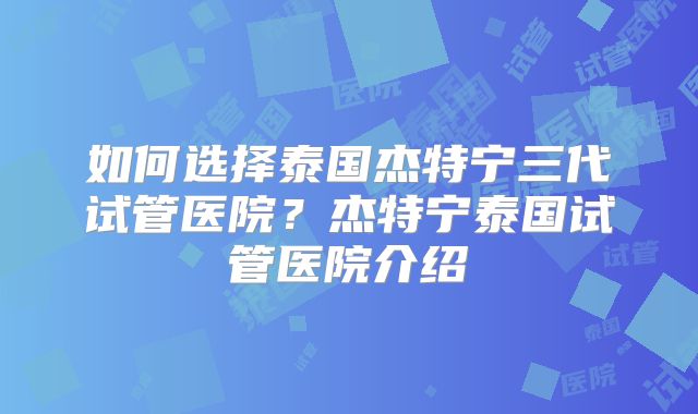如何选择泰国杰特宁三代试管医院？杰特宁泰国试管医院介绍