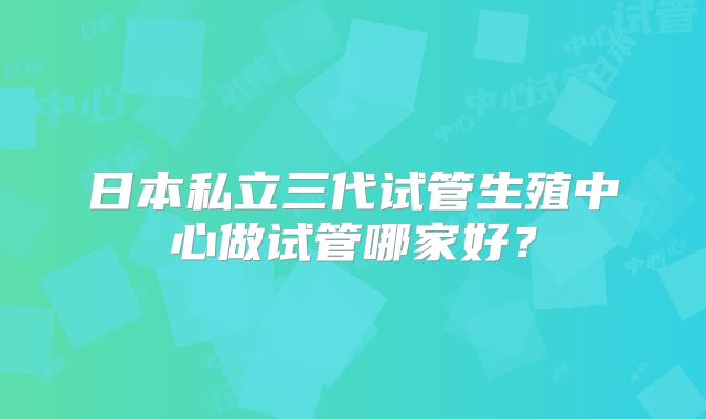 日本私立三代试管生殖中心做试管哪家好？