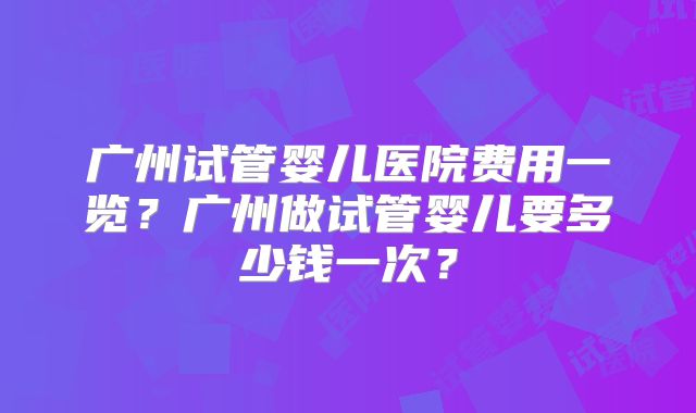 广州试管婴儿医院费用一览？广州做试管婴儿要多少钱一次？