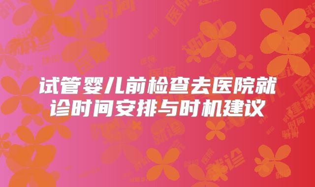 试管婴儿前检查去医院就诊时间安排与时机建议
