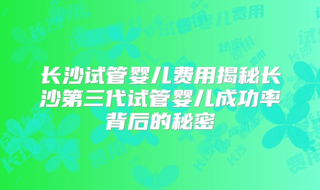 长沙试管婴儿费用揭秘长沙第三代试管婴儿成功率背后的秘密