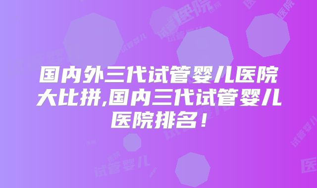 国内外三代试管婴儿医院大比拼,国内三代试管婴儿医院排名！