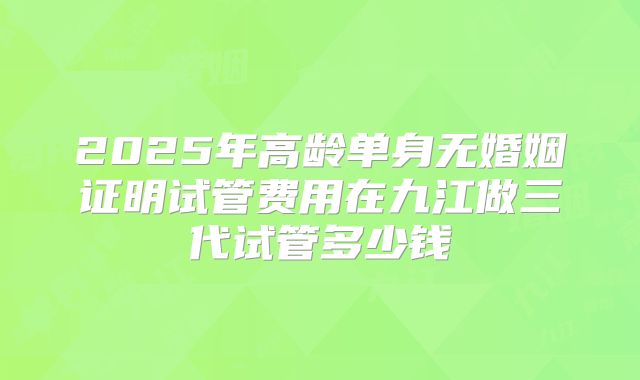2025年高龄单身无婚姻证明试管费用在九江做三代试管多少钱