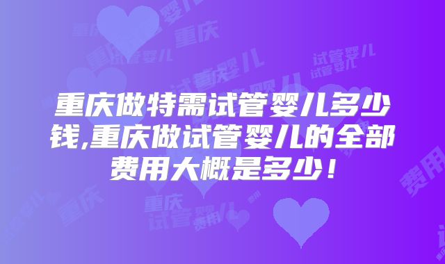 重庆做特需试管婴儿多少钱,重庆做试管婴儿的全部费用大概是多少！