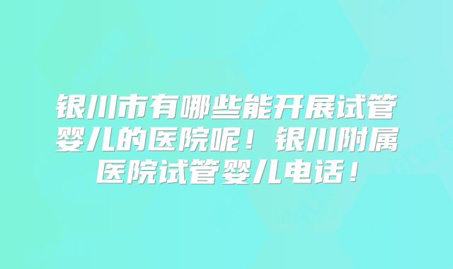 银川市有哪些能开展试管婴儿的医院呢！银川附属医院试管婴儿电话！