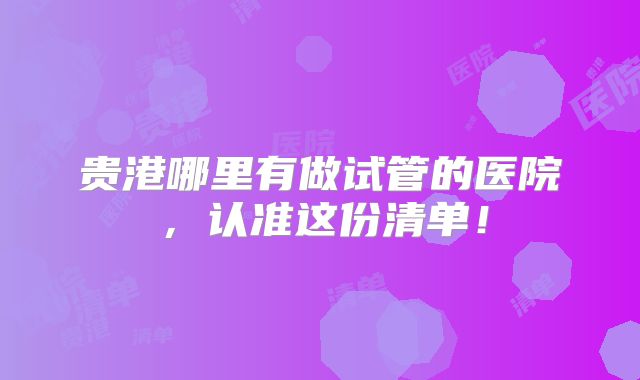 贵港哪里有做试管的医院，认准这份清单！
