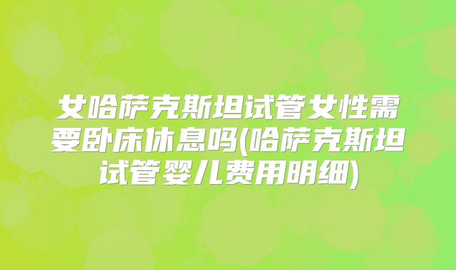 女哈萨克斯坦试管女性需要卧床休息吗(哈萨克斯坦试管婴儿费用明细)
