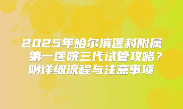 2025年哈尔滨医科附属 第一医院三代试管攻略？附详细流程与注意事项