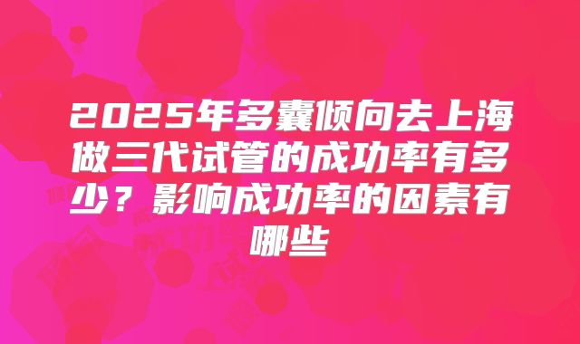 2025年多囊倾向去上海做三代试管的成功率有多少?影响成功率的因素有哪些
