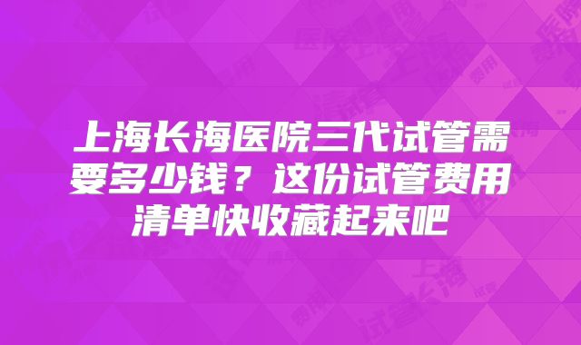 上海长海医院三代试管需要多少钱？这份试管费用清单快收藏起来吧