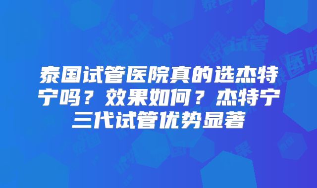 泰国试管医院真的选杰特宁吗？效果如何？杰特宁三代试管优势显著