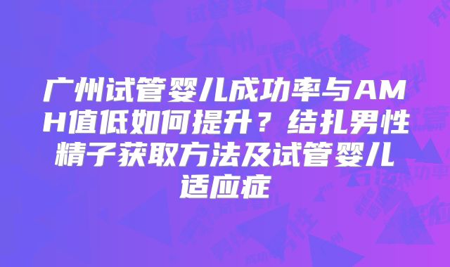 广州试管婴儿成功率与AMH值低如何提升？结扎男性精子获取方法及试管婴儿适应症
