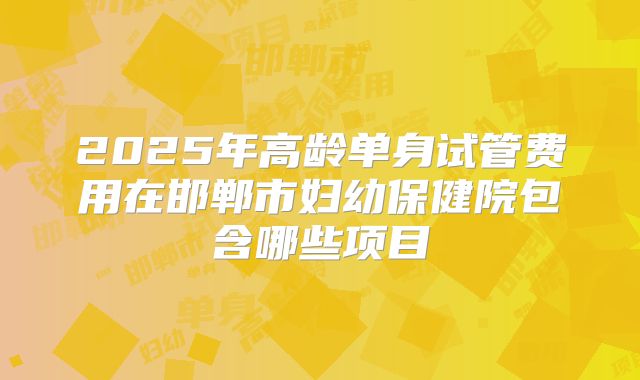 2025年高龄单身试管费用在邯郸市妇幼保健院包含哪些项目