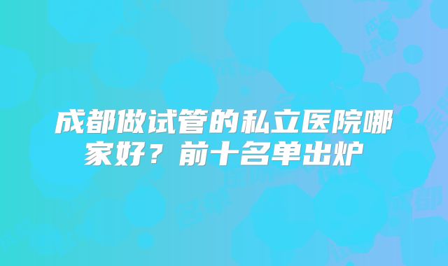 成都做试管的私立医院哪家好？前十名单出炉