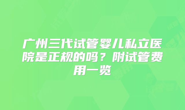 广州三代试管婴儿私立医院是正规的吗？附试管费用一览
