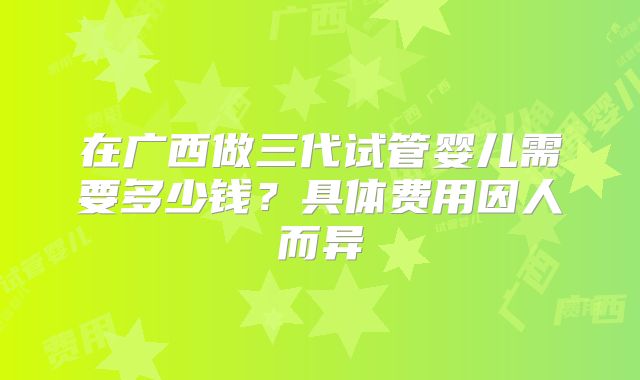 在广西做三代试管婴儿需要多少钱？具体费用因人而异
