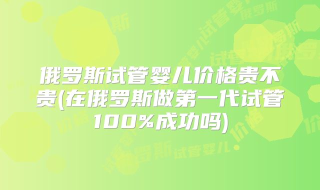 俄罗斯试管婴儿价格贵不贵(在俄罗斯做第一代试管100%成功吗)