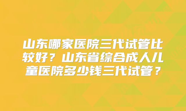 山东哪家医院三代试管比较好？山东省综合成人儿童医院多少钱三代试管？