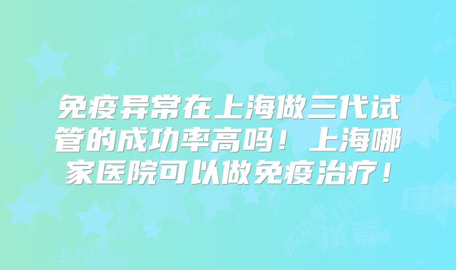 免疫异常在上海做三代试管的成功率高吗！上海哪家医院可以做免疫治疗！
