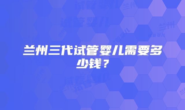 兰州三代试管婴儿需要多少钱?