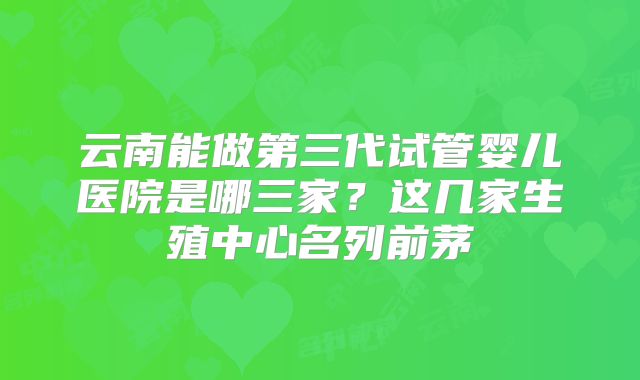 云南能做第三代试管婴儿医院是哪三家？这几家生殖中心名列前茅