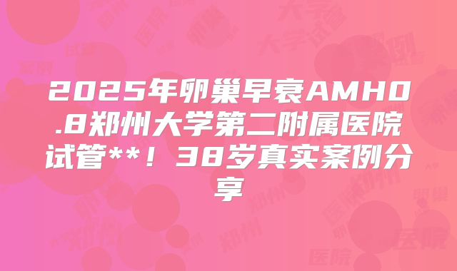 2025年卵巢早衰AMH0.8郑州大学第二附属医院试管**！38岁真实案例分享