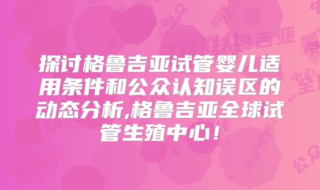 探讨格鲁吉亚试管婴儿适用条件和公众认知误区的动态分析,格鲁吉亚全球试管生殖中心！
