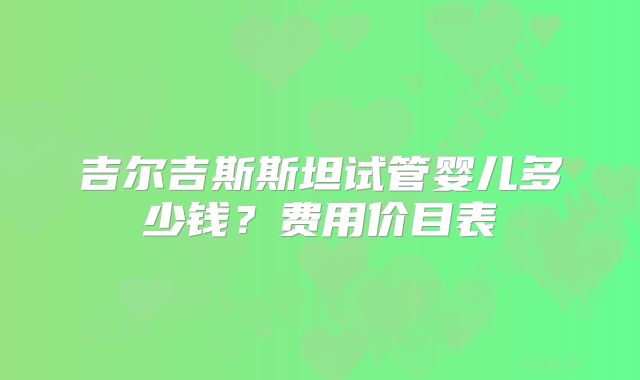 吉尔吉斯斯坦试管婴儿多少钱？费用价目表