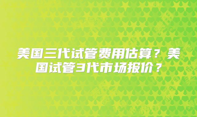 美国三代试管费用估算？美国试管3代市场报价？
