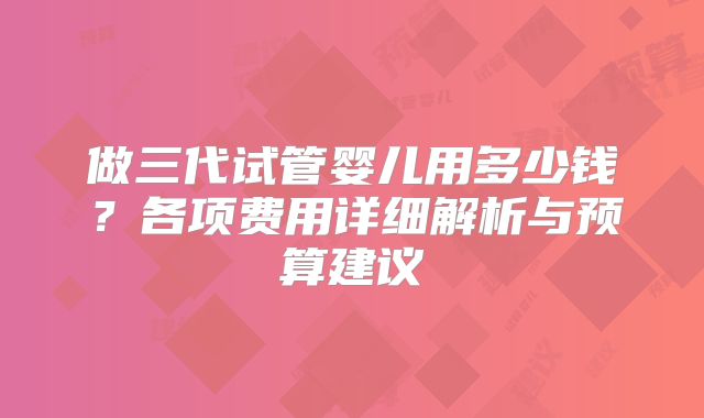做三代试管婴儿用多少钱？各项费用详细解析与预算建议
