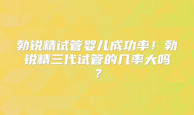 勃锐精试管婴儿成功率！勃锐精三代试管的几率大吗？