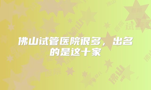 佛山试管医院很多，出名的是这十家