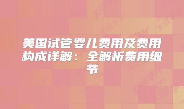 美国试管婴儿费用及费用构成详解:全解析费用细节