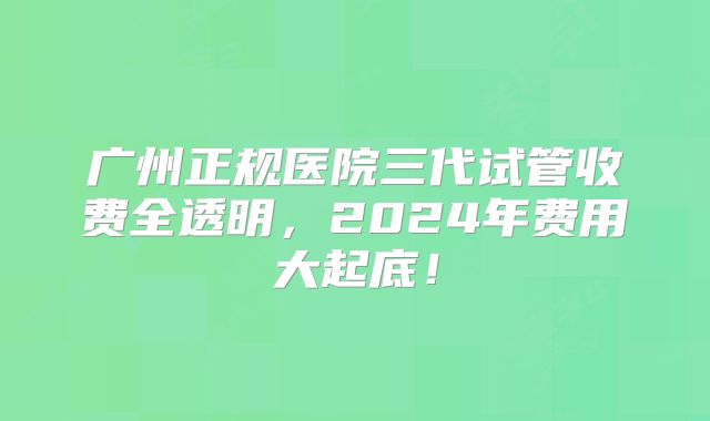 广州正规医院三代试管收费全透明，2024年费用大起底！