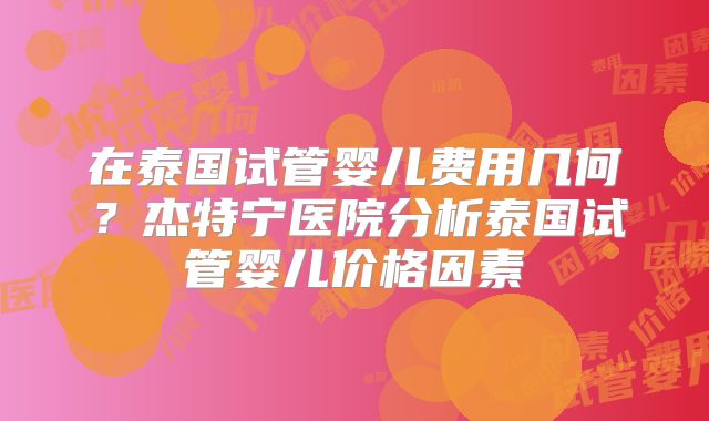 在泰国试管婴儿费用几何？杰特宁医院分析泰国试管婴儿价格因素