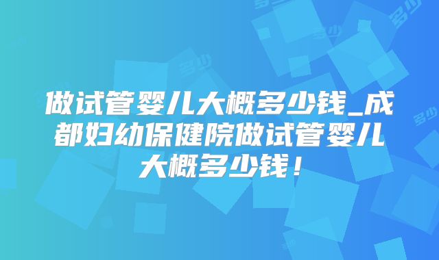 做试管婴儿大概多少钱_成都妇幼保健院做试管婴儿大概多少钱！