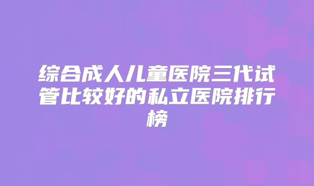 综合成人儿童医院三代试管比较好的私立医院排行榜